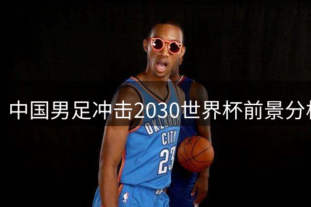 中国男足冲击2030世界杯前景分析：三大关键优势显现