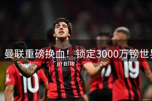 曼联重磅换血！锁定3000万镑世界杯边锋，彻底清理拉什福德烂合同