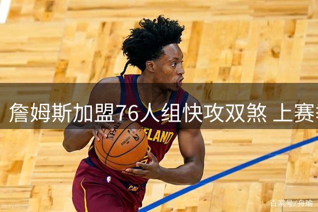 詹姆斯加盟76人组快攻双煞 上赛季快攻得分榜前二聚首费城